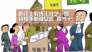 新任主教练王桂芝:即将接手新疆女篮 霸气十足‘开云电竞’(图1) LOL直播